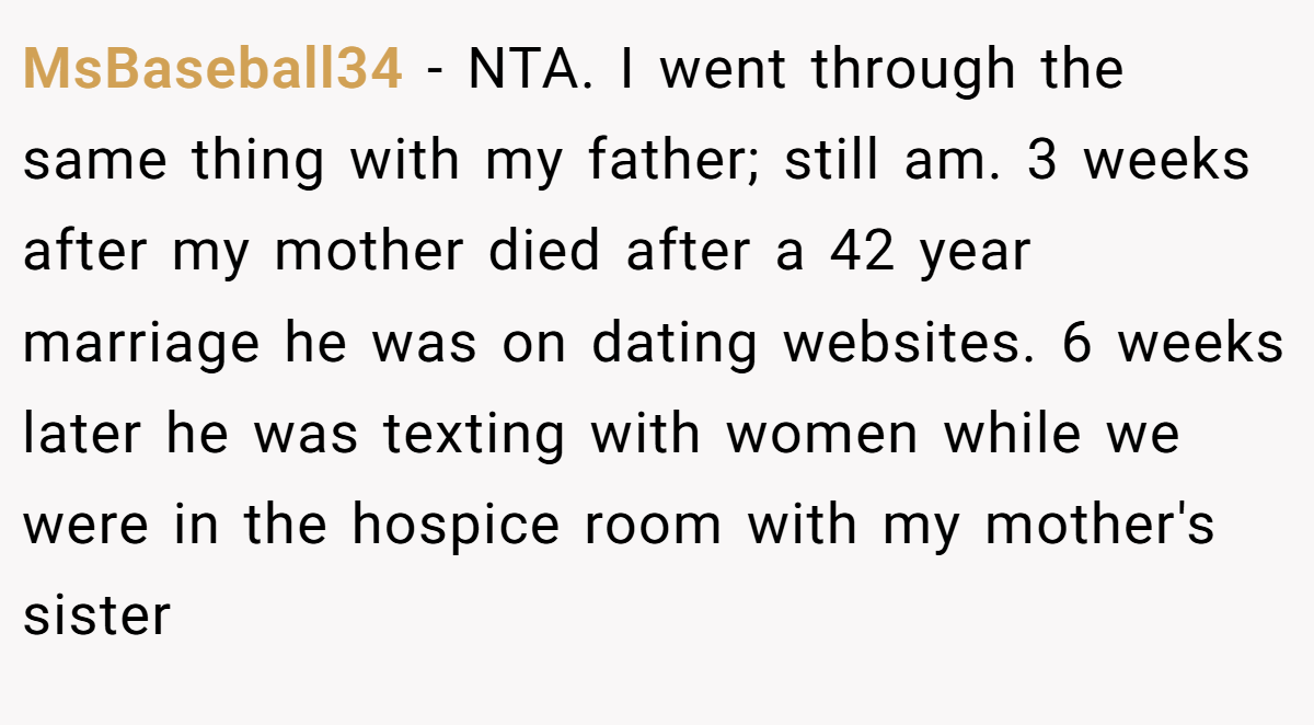MsBaseball34 - NTA. I went through the same thing with my father; still am. 3 weeks after my mother died after a 42 year marriage he was on dating websites. 6 weeks later he was texting with women while we were in the hospice room with my mother's sister