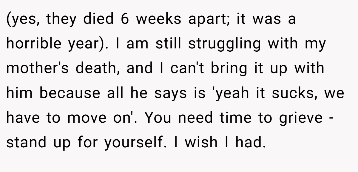 (yes, they died 6 weeks apart; it was a horrible year). I am still struggling with my mother's death, and I can't bring it up with him because all he says is 'yeah it sucks, we have to move on'. You need time to grieve - stand up for yourself. I wish I had.