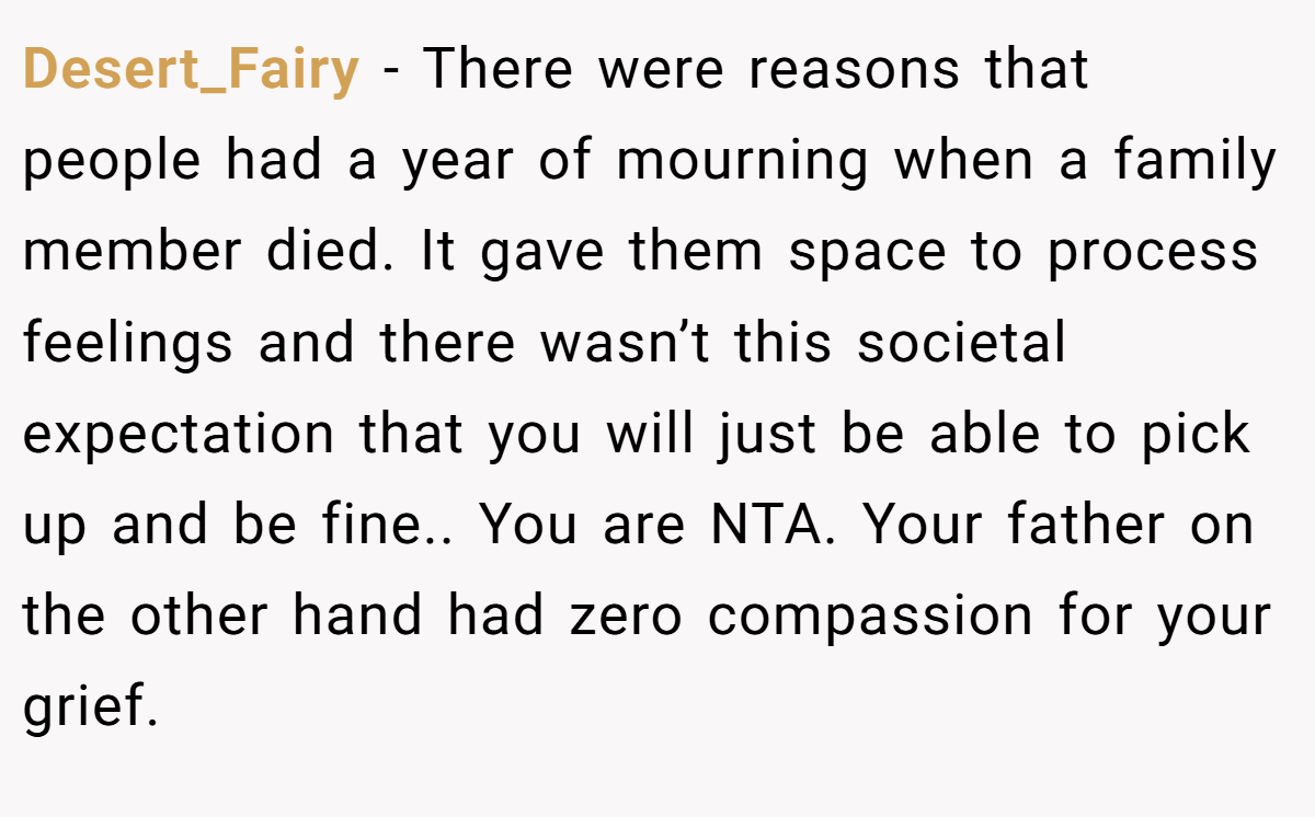 Desert_Fairy - There were reasons that people had a year of mourning when a family member died. It gave them space to process feelings and there wasn’t this societal expectation that you will just be able to pick up and be fine.. You are NTA. Your father on the other hand had zero compassion for your grief.