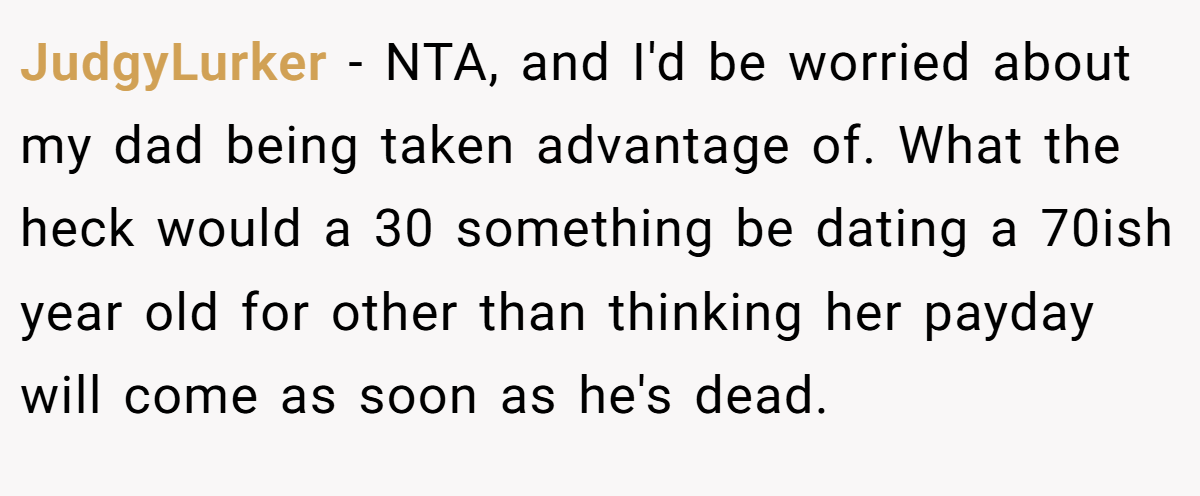 JudgyLurker - NTA, and I'd be worried about my dad being taken advantage of. What the heck would a 30 something be dating a 70ish year old for other than thinking her payday will come as soon as he's dead.