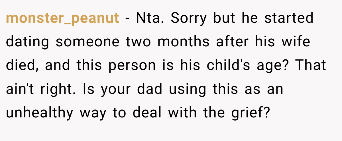 monster_peanut - Nta. Sorry but he started dating someone two months after his wife died, and this person is his child's age? That ain't right. Is your dad using this as an unhealthy way to deal with the grief?