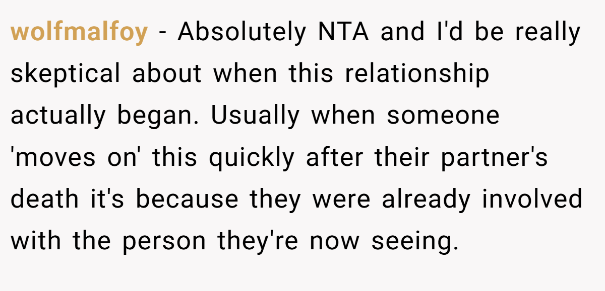 wolfmalfoy - Absolutely NTA and I'd be really skeptical about when this relationship actually began. Usually when someone 'moves on' this quickly after their partner's death it's because they were already involved with the person they're now seeing.
