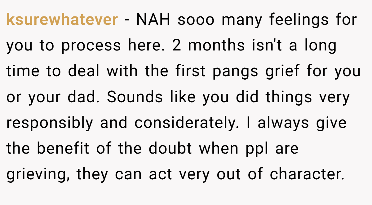 ksurewhatever - NAH sooo many feelings for you to process here. 2 months isn't a long time to deal with the first pangs grief for you or your dad. Sounds like you did things very responsibly and considerately. I always give the benefit of the doubt when ppl are grieving, they can act very out of character.