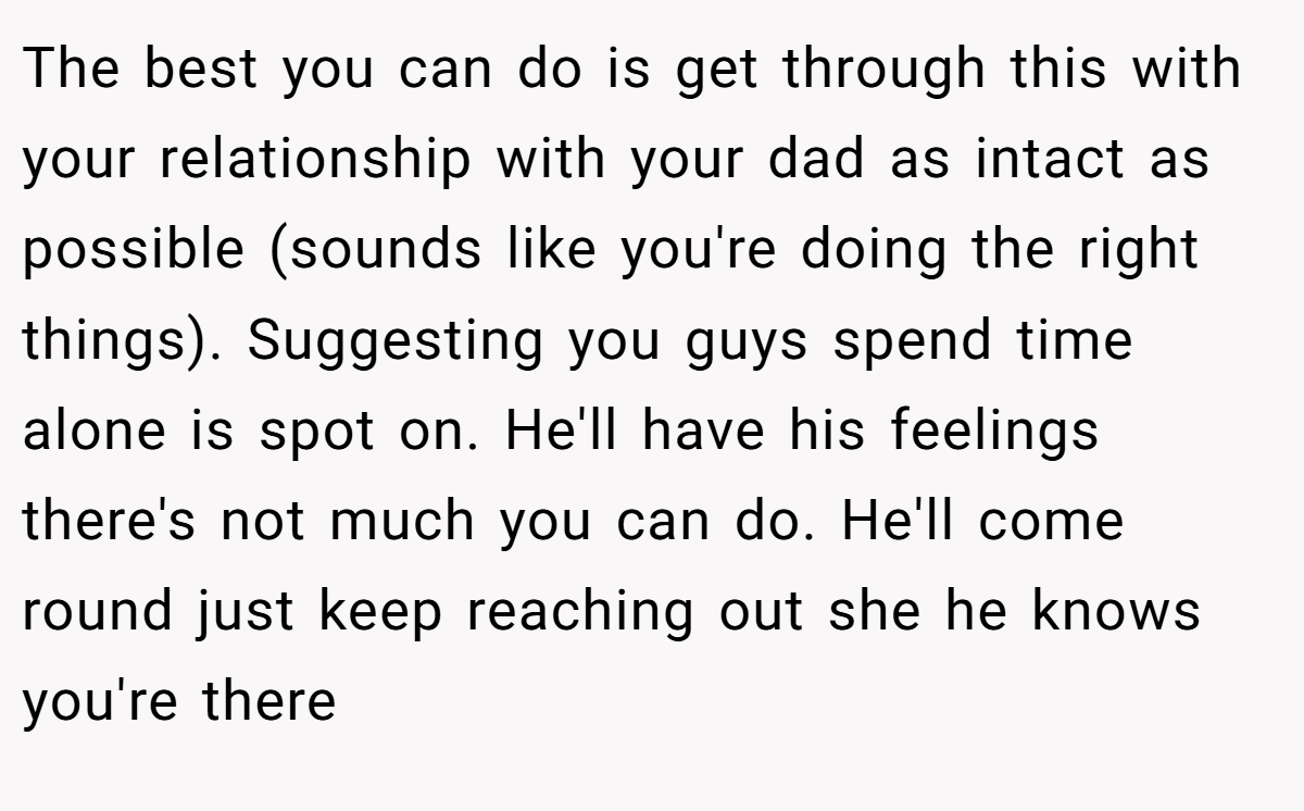The best you can do is get through this with your relationship with your dad as intact as possible (sounds like you're doing the right things). Suggesting you guys spend time alone is spot on. He'll have his feelings there's not much you can do. He'll come round just keep reaching out she he knows you're there