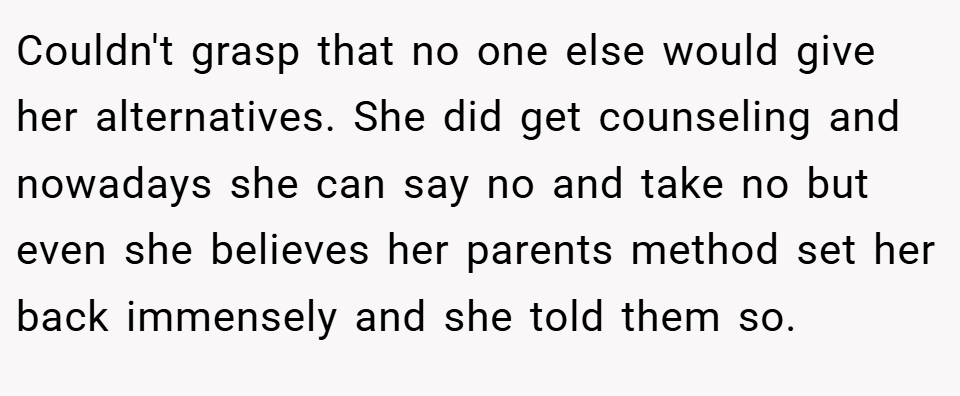Couldn't grasp that no one else would give her alternatives. She did get counseling and nowadays she can say no and take no but even she believes her parents method set her back immensely and she told them so.