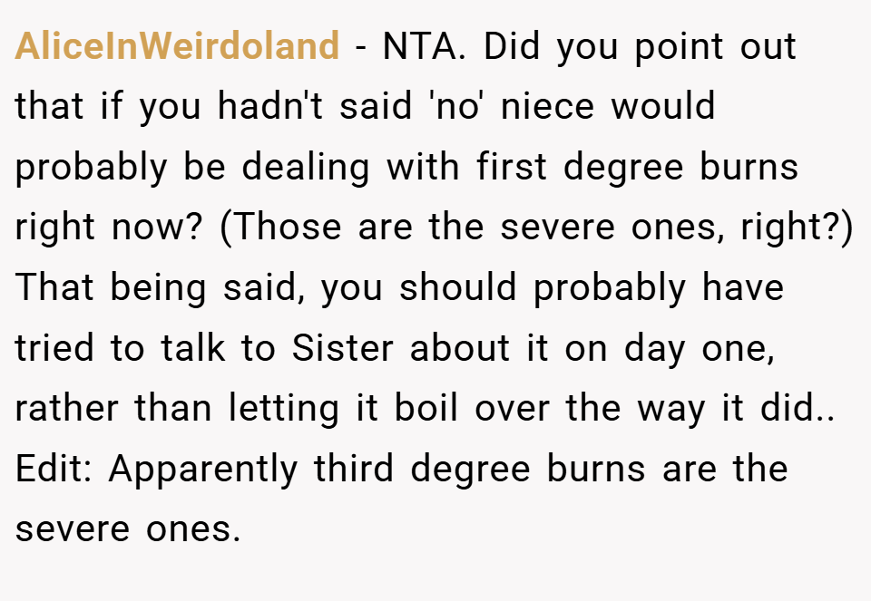 AliceInWeirdoland − NTA. Did you point out that if you hadn't said 'no' niece would probably be dealing with first degree burns right now? (Those are the severe ones, right?) That being said, you should probably have tried to talk to Sister about it on day one, rather than letting it boil over the way it did.. Edit: Apparently third degree burns are the severe ones.