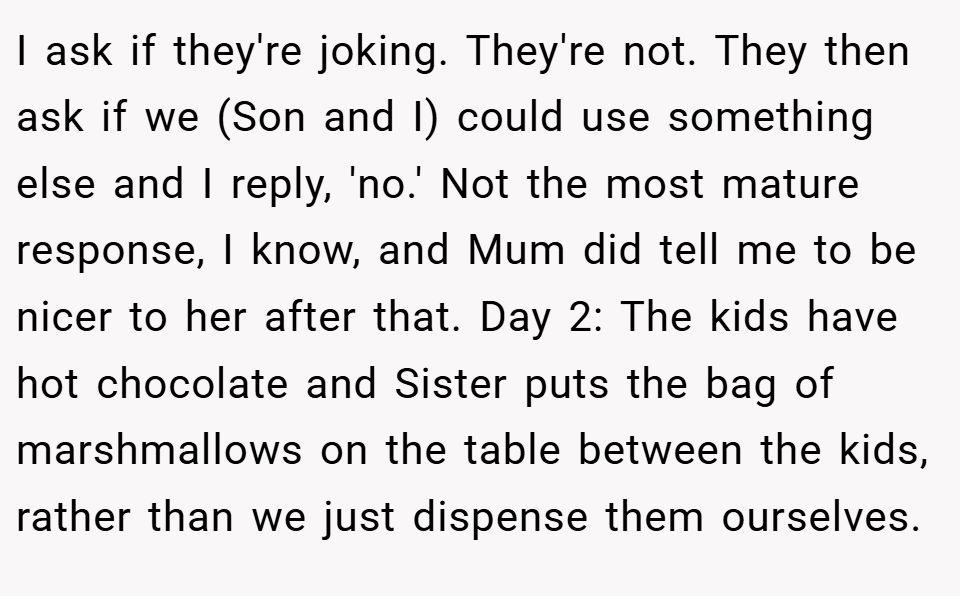 I ask if they're joking. They're not. They then ask if we (Son and I) could use something else and I reply, 'no.' Not the most mature response, I know, and Mum did tell me to be nicer to her after that. Day 2: The kids have hot chocolate and Sister puts the bag of marshmallows on the table between the kids, rather than we just dispense them ourselves.
