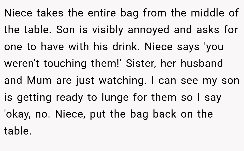 Niece takes the entire bag from the middle of the table. Son is visibly annoyed and asks for one to have with his drink. Niece says 'you weren't touching them!' Sister, her husband and Mum are just watching. I can see my son is getting ready to lunge for them so I say 'okay, no. Niece, put the bag back on the table.