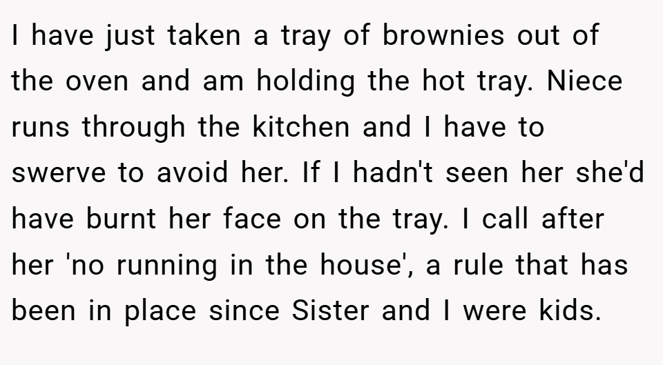 I have just taken a tray of brownies out of the oven and am holding the hot tray. Niece runs through the kitchen and I have to swerve to avoid her. If I hadn't seen her she'd have burnt her face on the tray. I call after her 'no running in the house', a rule that has been in place since Sister and I were kids.