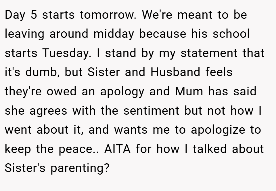 Day 5 starts tomorrow. We're meant to be leaving around midday because his school starts Tuesday. I stand by my statement that it's dumb, but Sister and Husband feels they're owed an apology and Mum has said she agrees with the sentiment but not how I went about it, and wants me to apologize to keep the peace.. AITA for how I talked about Sister's parenting?