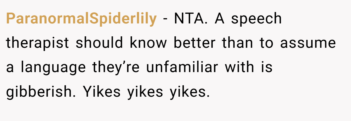 ParanormalSpiderlily − NTA. A speech therapist should know better than to assume a language they’re unfamiliar with is gibberish. Yikes yikes yikes.