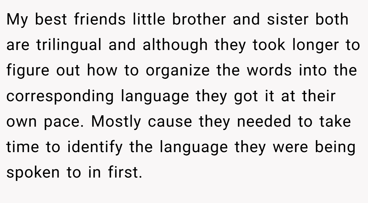 My best friends little brother and sister both are trilingual and although they took longer to figure out how to organize the words into the corresponding language they got it at their own pace. Mostly cause they needed to take time to identify the language they were being spoken to in first.