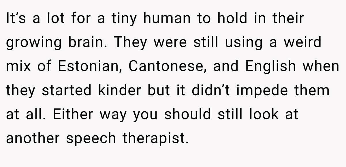 It’s a lot for a tiny human to hold in their growing brain. They were still using a weird mix of Estonian, Cantonese, and English when they started kinder but it didn’t impede them at all. Either way you should still look at another speech therapist.