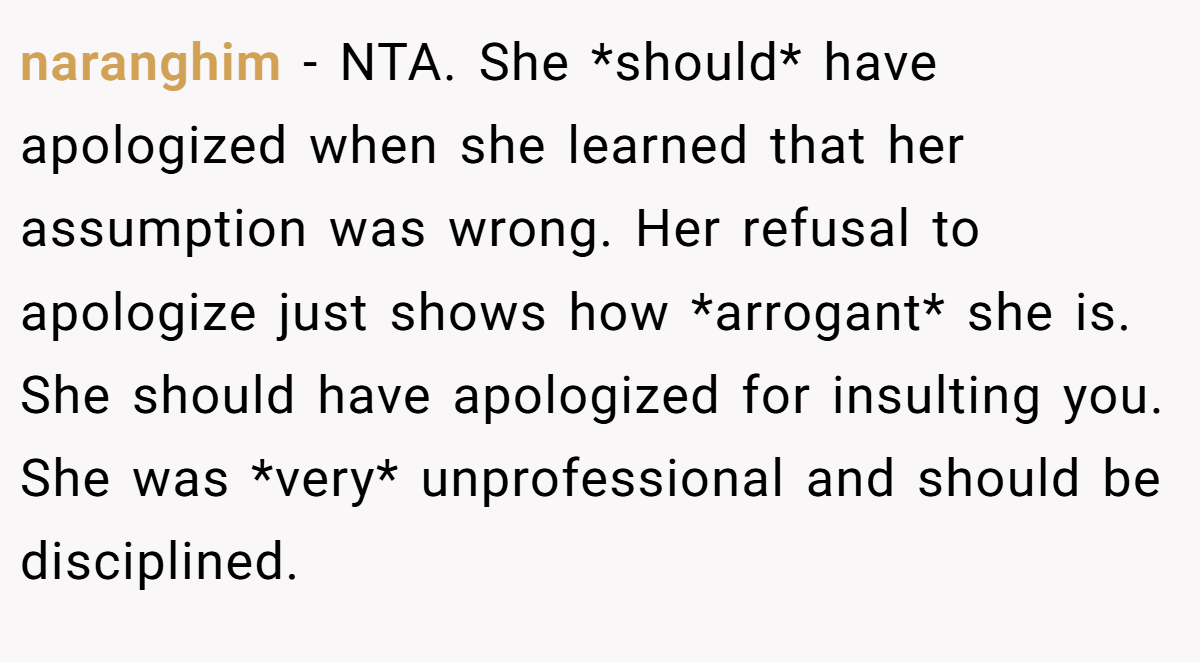 naranghim − NTA. She *should* have apologized when she learned that her assumption was wrong. Her refusal to apologize just shows how *arrogant* she is. She should have apologized for insulting you. She was *very* unprofessional and should be disciplined.