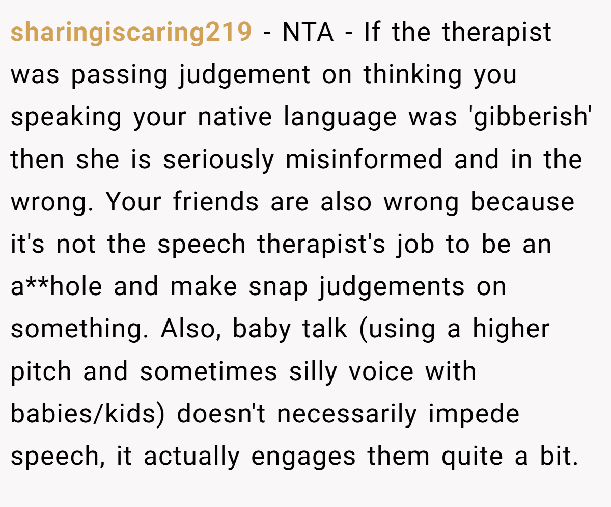 sharingiscaring219 − NTA - If the therapist was passing judgement on thinking you speaking your native language was 'gibberish' then she is seriously misinformed and in the wrong. Your friends are also wrong because it's not the speech therapist's job to be an a**hole and make snap judgements on something. Also, baby talk (using a higher pitch and sometimes silly voice with babies/kids) doesn't necessarily impede speech, it actually engages them quite a bit.