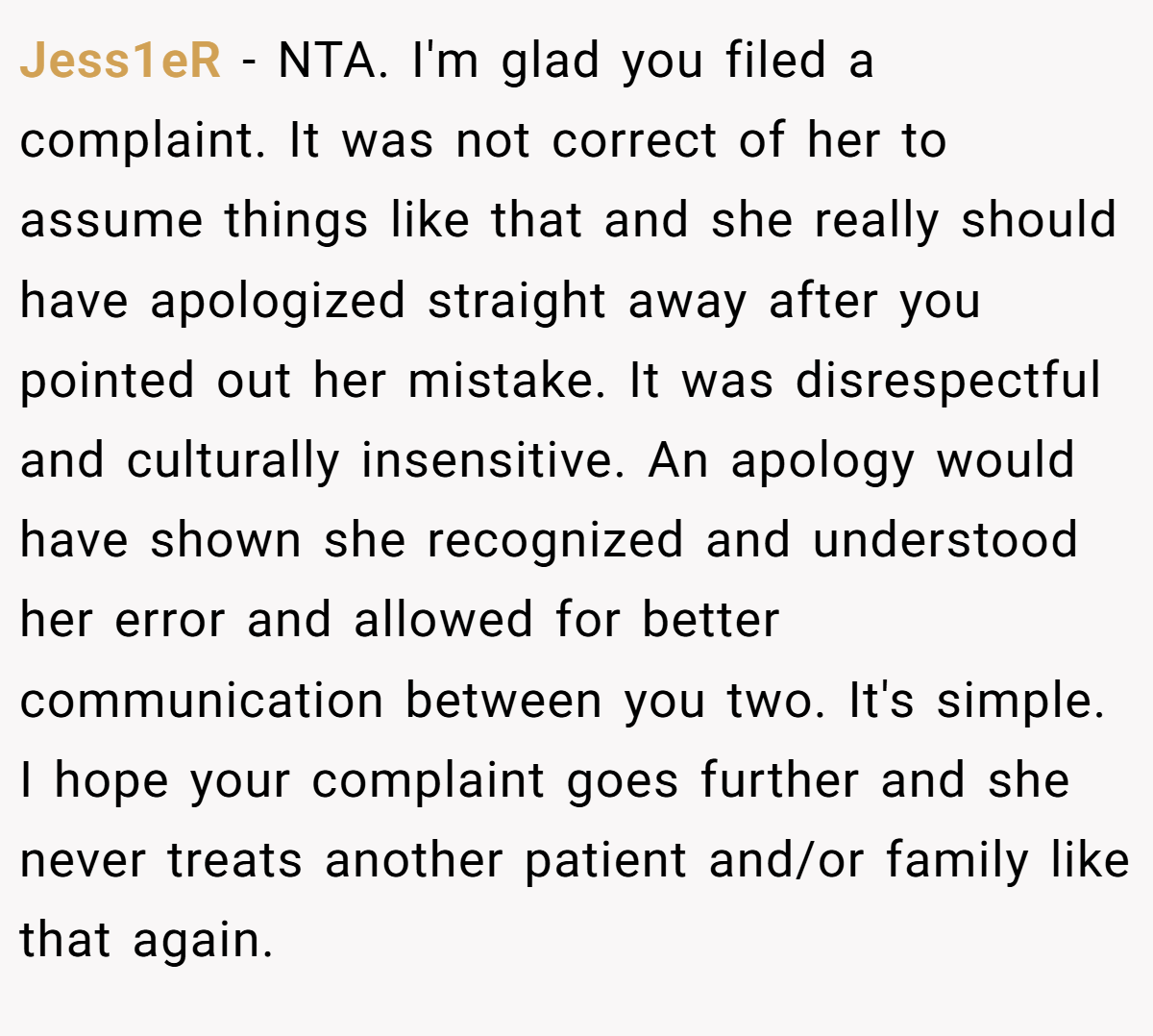 Jess1eR − NTA. I'm glad you filed a complaint. It was not correct of her to assume things like that and she really should have apologized straight away after you pointed out her mistake. It was disrespectful and culturally insensitive. An apology would have shown she recognized and understood her error and allowed for better communication between you two. It's simple. I hope your complaint goes further and she never treats another patient and/or family like that again.
