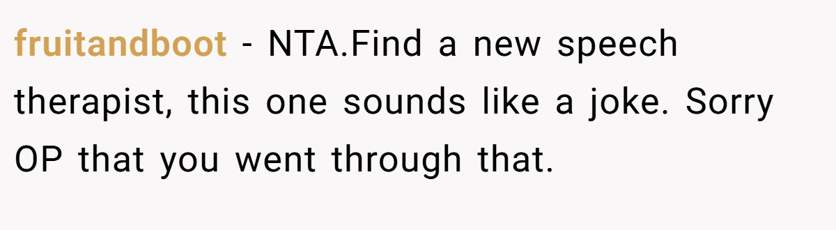 fruitandboot − NTA.Find a new speech therapist, this one sounds like a joke. Sorry OP that you went through that.