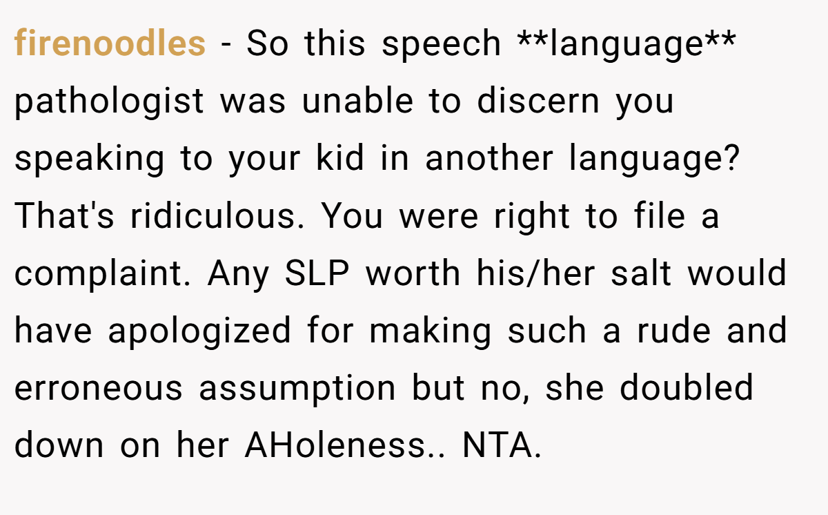 firenoodles − So this speech **language** pathologist was unable to discern you speaking to your kid in another language? That's ridiculous. You were right to file a complaint. Any SLP worth his/her salt would have apologized for making such a rude and erroneous assumption but no, she doubled down on her AHoleness.. NTA.
