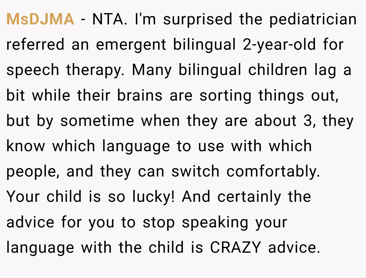 MsDJMA − NTA. I'm surprised the pediatrician referred an emergent bilingual 2-year-old for speech therapy. Many bilingual children lag a bit while their brains are sorting things out, but by sometime when they are about 3, they know which language to use with which people, and they can switch comfortably. Your child is so lucky! And certainly the advice for you to stop speaking your language with the child is CRAZY advice.