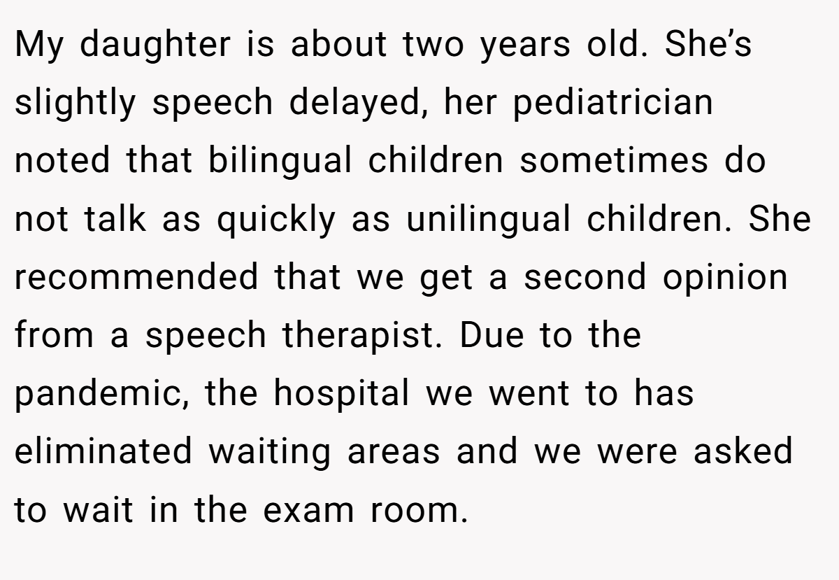 My daughter is about two years old. She’s slightly speech delayed, her pediatrician noted that bilingual children sometimes do not talk as quickly as unilingual children. She recommended that we get a second opinion from a speech therapist. Due to the pandemic, the hospital we went to has eliminated waiting areas and we were asked to wait in the exam room.