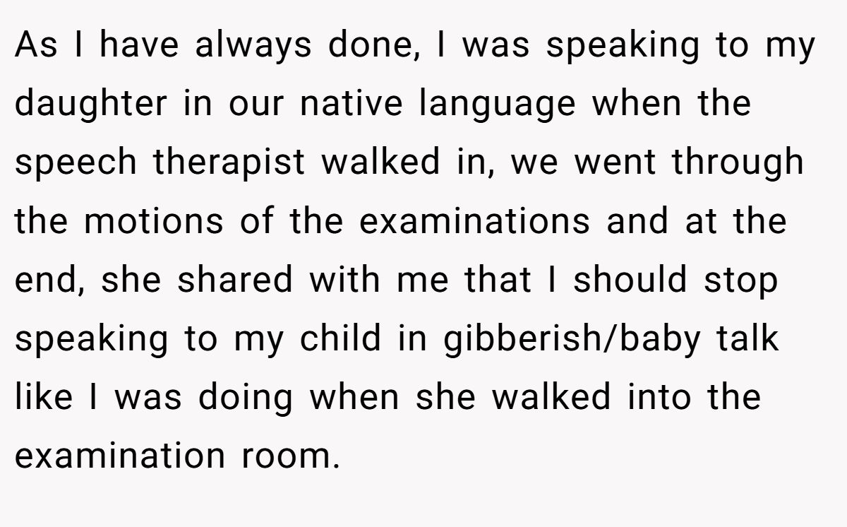 As I have always done, I was speaking to my daughter in our native language when the speech therapist walked in, we went through the motions of the examinations and at the end, she shared with me that I should stop speaking to my child in gibberish/baby talk like I was doing when she walked into the examination room.