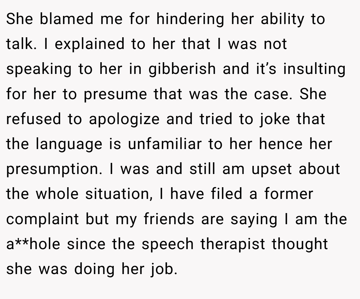 She blamed me for hindering her ability to talk. I explained to her that I was not speaking to her in gibberish and it’s insulting for her to presume that was the case. She refused to apologize and tried to joke that the language is unfamiliar to her hence her presumption. I was and still am upset about the whole situation, I have filed a former complaint but my friends are saying I am the a**hole since the speech therapist thought she was doing her job.