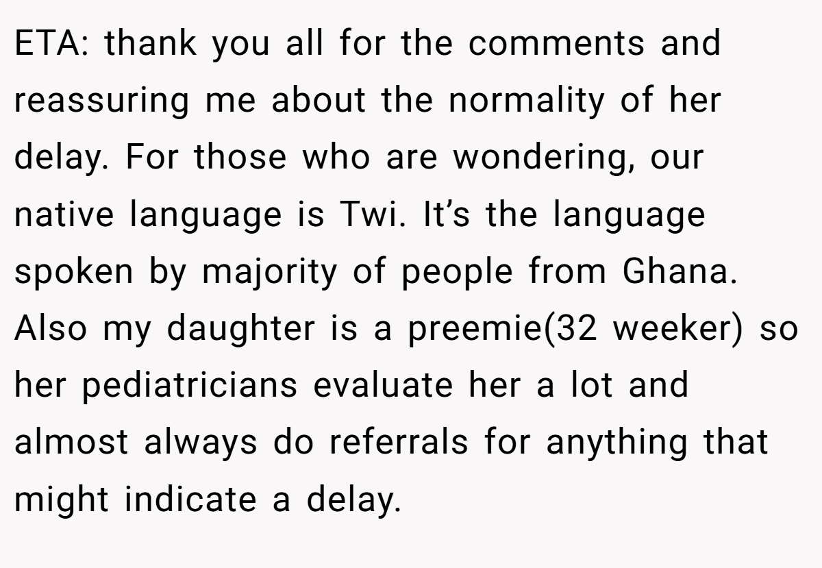 ETA: thank you all for the comments and reassuring me about the normality of her delay. For those who are wondering, our native language is Twi. It’s the language spoken by majority of people from Ghana. Also my daughter is a preemie(32 weeker) so her pediatricians evaluate her a lot and almost always do referrals for anything that might indicate a delay.