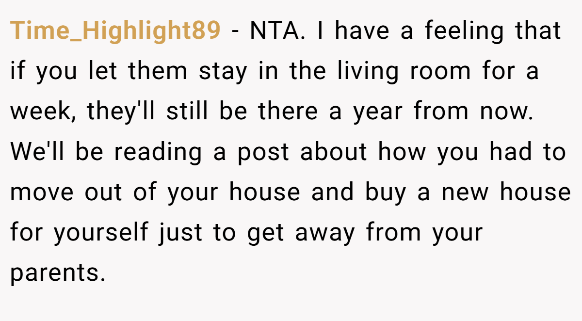 Time_Highlight89 − NTA. I have a feeling that if you let them stay in the living room for a week, they'll still be there a year from now. We'll be reading a post about how you had to move out of your house and buy a new house for yourself just to get away from your parents.