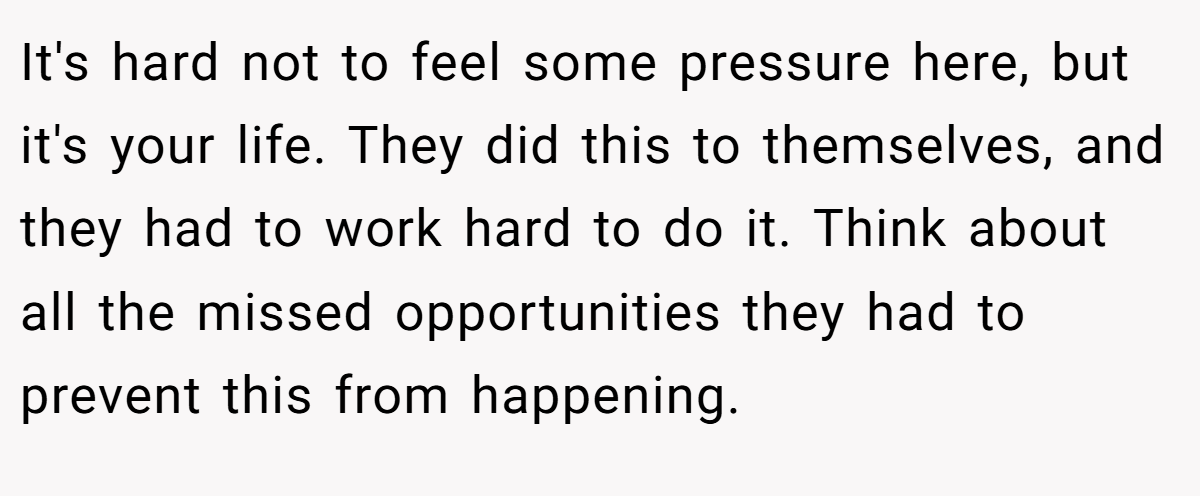 It's hard not to feel some pressure here, but it's your life. They did this to themselves, and they had to work hard to do it. Think about all the missed opportunities they had to prevent this from happening.