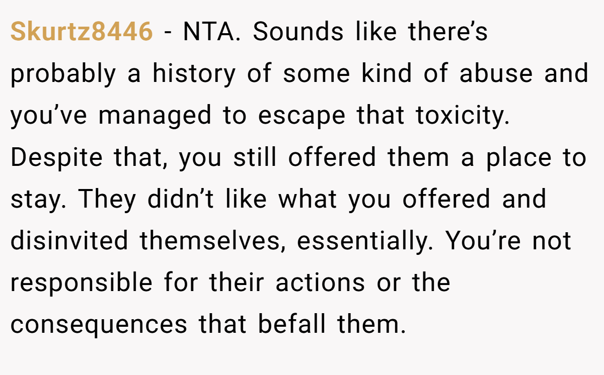 Skurtz8446 − NTA. Sounds like there’s probably a history of some kind of abuse and you’ve managed to escape that toxicity. Despite that, you still offered them a place to stay. They didn’t like what you offered and disinvited themselves, essentially. You’re not responsible for their actions or the consequences that befall them.