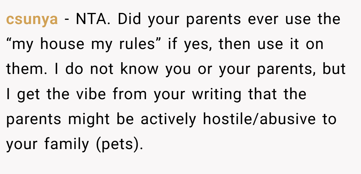 csunya − NTA. Did your parents ever use the “my house my rules” if yes, then use it on them. I do not know you or your parents, but I get the vibe from your writing that the parents might be actively hostile/abusive to your family (pets).