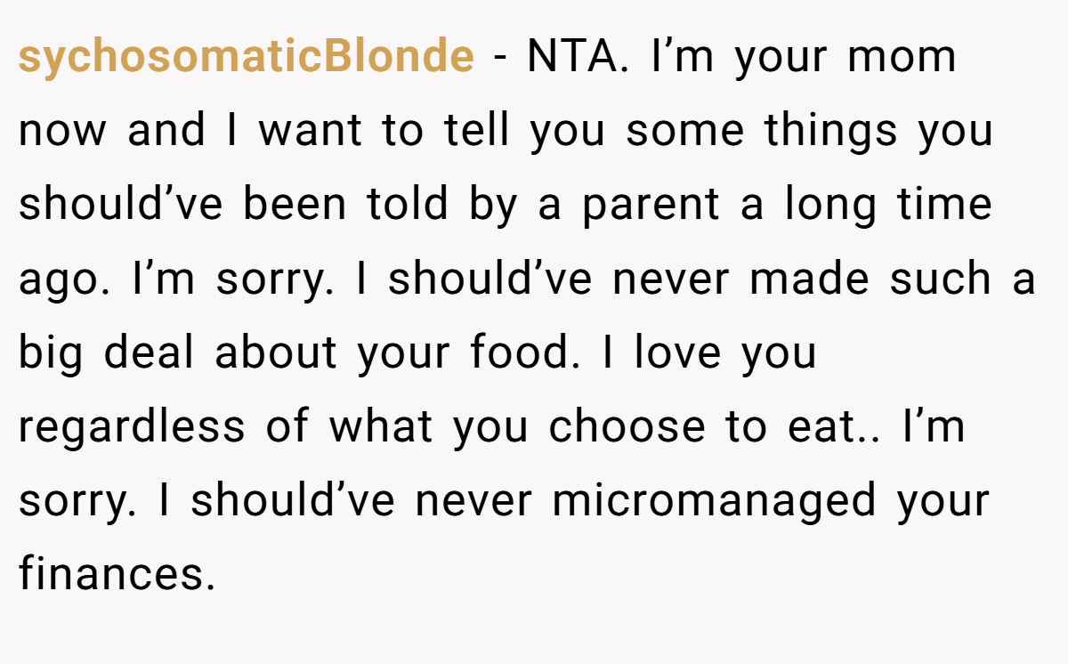 sychosomaticBlonde − NTA. I’m your mom now and I want to tell you some things you should’ve been told by a parent a long time ago. I’m sorry. I should’ve never made such a big deal about your food. I love you regardless of what you choose to eat.. I’m sorry. I should’ve never micromanaged your finances.