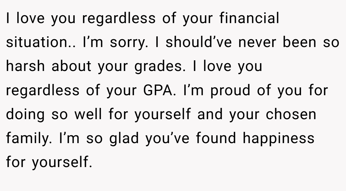 I love you regardless of your financial situation.. I’m sorry. I should’ve never been so harsh about your grades. I love you regardless of your GPA. I’m proud of you for doing so well for yourself and your chosen family. I’m so glad you’ve found happiness for yourself.