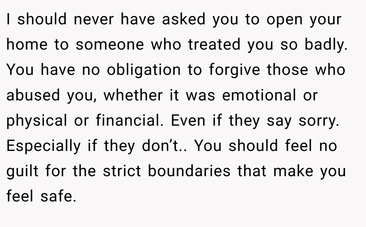 I should never have asked you to open your home to someone who treated you so badly. You have no obligation to forgive those who abused you, whether it was emotional or physical or financial. Even if they say sorry. Especially if they don’t.. You should feel no guilt for the strict boundaries that make you feel safe.