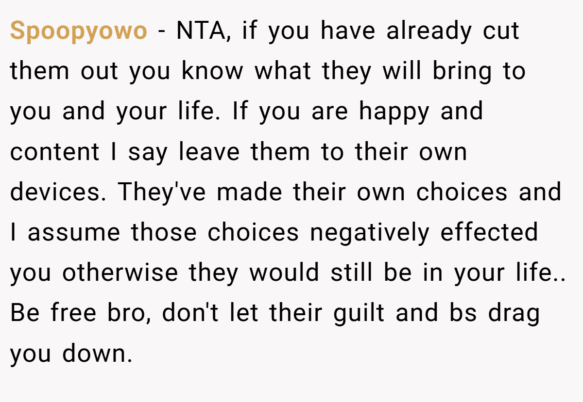 Spoopyowo − NTA, if you have already cut them out you know what they will bring to you and your life. If you are happy and content I say leave them to their own devices. They've made their own choices and I assume those choices negatively effected you otherwise they would still be in your life.. Be free bro, don't let their guilt and bs drag you down.