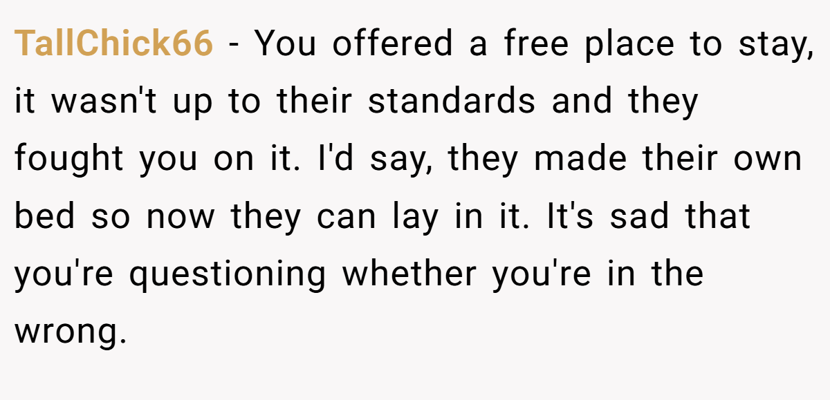 TallChick66 − You offered a free place to stay, it wasn't up to their standards and they fought you on it. I'd say, they made their own bed so now they can lay in it. It's sad that you're questioning whether you're in the wrong.