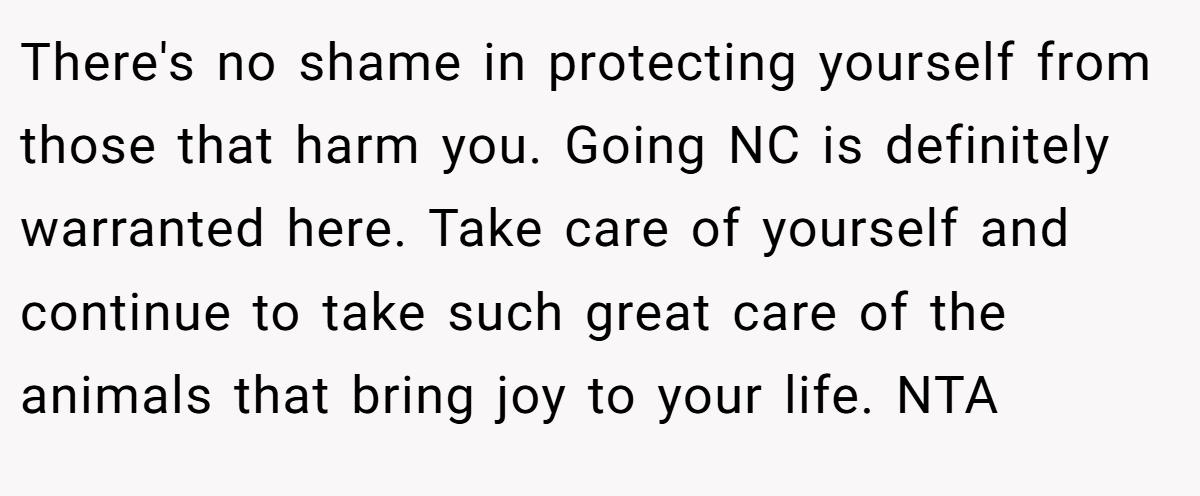 There's no shame in protecting yourself from those that harm you. Going NC is definitely warranted here. Take care of yourself and continue to take such great care of the animals that bring joy to your life. NTA