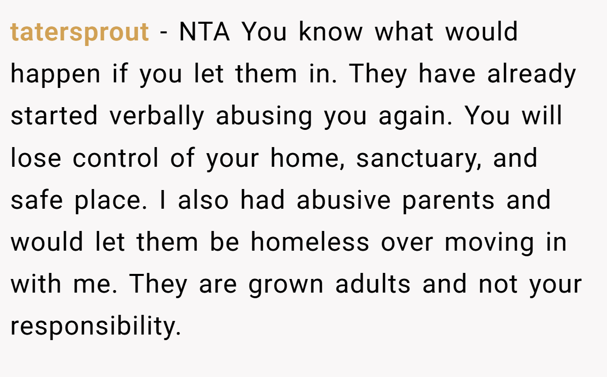 tatersprout − NTA You know what would happen if you let them in. They have already started verbally abusing you again. You will lose control of your home, sanctuary, and safe place. I also had abusive parents and would let them be homeless over moving in with me. They are grown adults and not your responsibility.