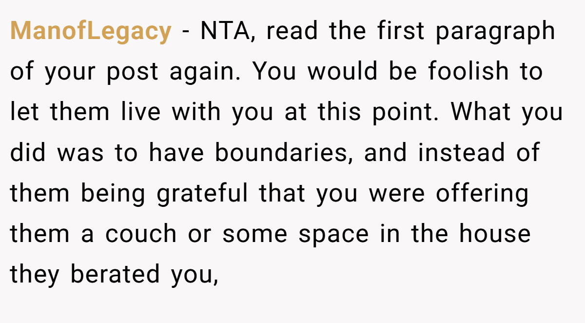 ManofLegacy − NTA, read the first paragraph of your post again. You would be foolish to let them live with you at this point. What you did was to have boundaries, and instead of them being grateful that you were offering them a couch or some space in the house they berated you,
