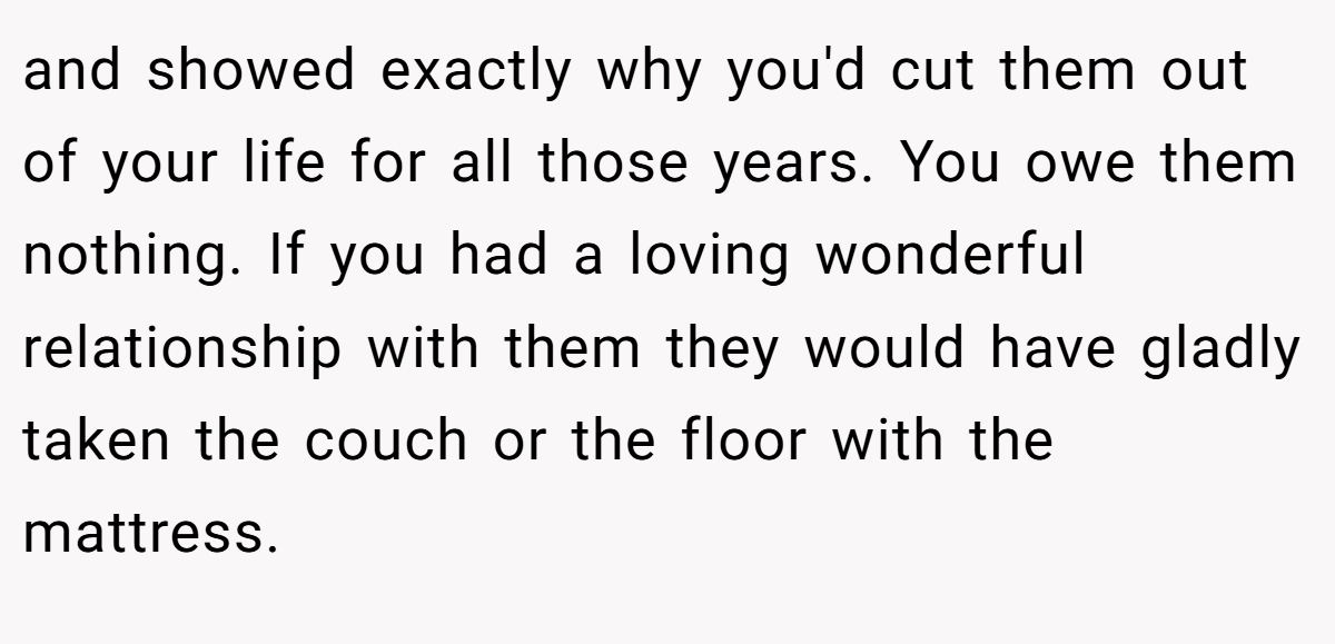 and showed exactly why you'd cut them out of your life for all those years. You owe them nothing. If you had a loving wonderful relationship with them they would have gladly taken the couch or the floor with the mattress.