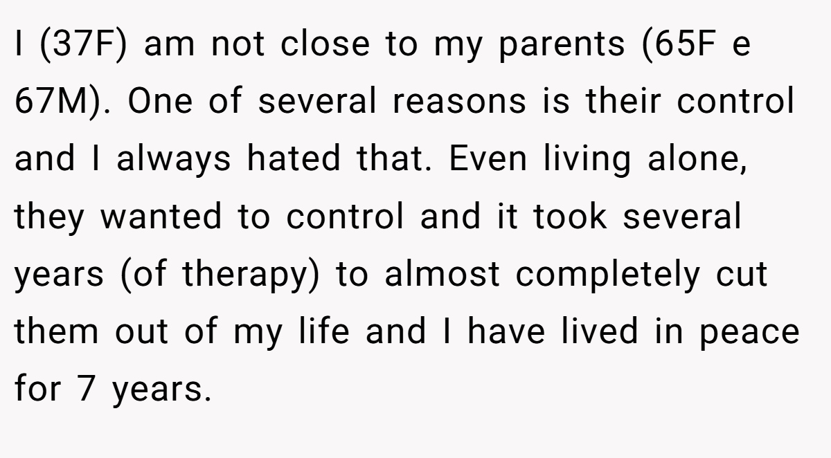 I (37F) am not close to my parents (65F e 67M). One of several reasons is their control and I always hated that. Even living alone, they wanted to control and it took several years (of therapy) to almost completely cut them out of my life and I have lived in peace for 7 years.