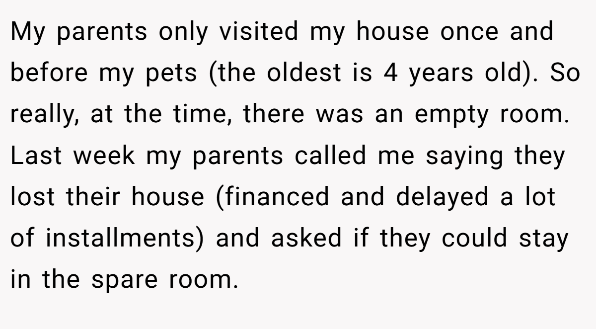 My parents only visited my house once and before my pets (the oldest is 4 years old). So really, at the time, there was an empty room. Last week my parents called me saying they lost their house (financed and delayed a lot of installments) and asked if they could stay in the spare room.