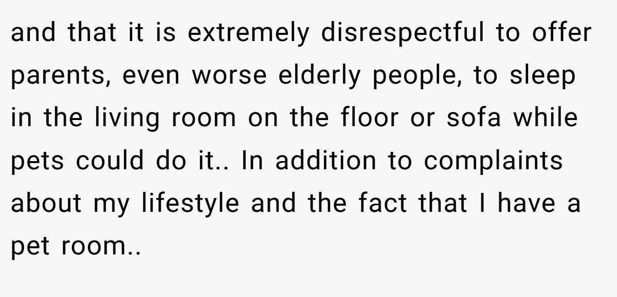 and that it is extremely disrespectful to offer parents, even worse elderly people, to sleep in the living room on the floor or sofa while pets could do it.. In addition to complaints about my lifestyle and the fact that I have a pet room..