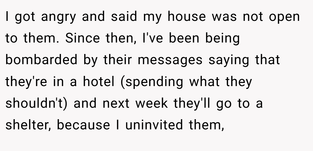 I got angry and said my house was not open to them. Since then, I've been being bombarded by their messages saying that they're in a hotel (spending what they shouldn't) and next week they'll go to a shelter, because I uninvited them,