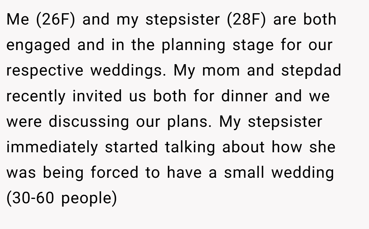 Me (26F) and my stepsister (28F) are both engaged and in the planning stage for our respective weddings. My mom and stepdad recently invited us both for dinner and we were discussing our plans. My stepsister immediately started talking about how she was being forced to have a small wedding (30-60 people)