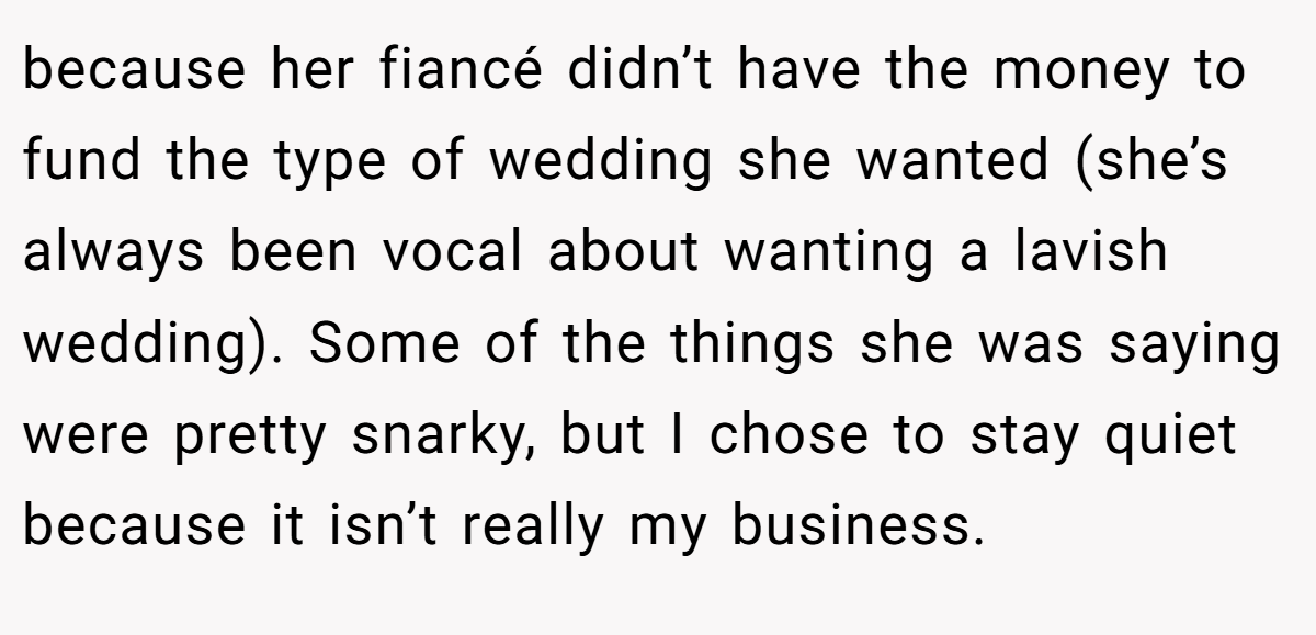 because her fiancé didn’t have the money to fund the type of wedding she wanted (she’s always been vocal about wanting a lavish wedding). Some of the things she was saying were pretty snarky, but I chose to stay quiet because it isn’t really my business.