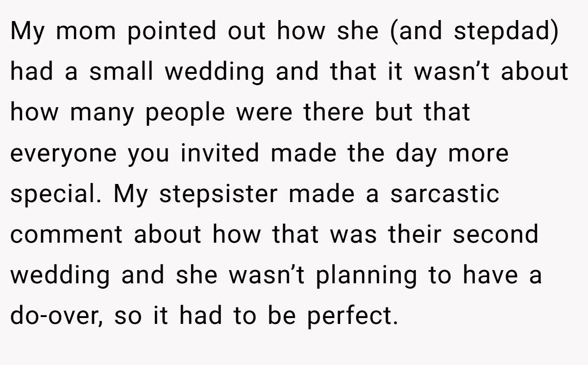 My mom pointed out how she (and stepdad) had a small wedding and that it wasn’t about how many people were there but that everyone you invited made the day more special. My stepsister made a sarcastic comment about how that was their second wedding and she wasn’t planning to have a do-over, so it had to be perfect.