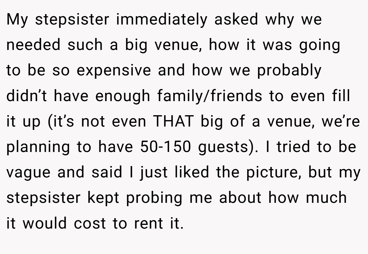 My stepsister immediately asked why we needed such a big venue, how it was going to be so expensive and how we probably didn’t have enough family/friends to even fill it up (it’s not even THAT big of a venue, we’re planning to have 50-150 guests). I tried to be vague and said I just liked the picture, but my stepsister kept probing me about how much it would cost to rent it.