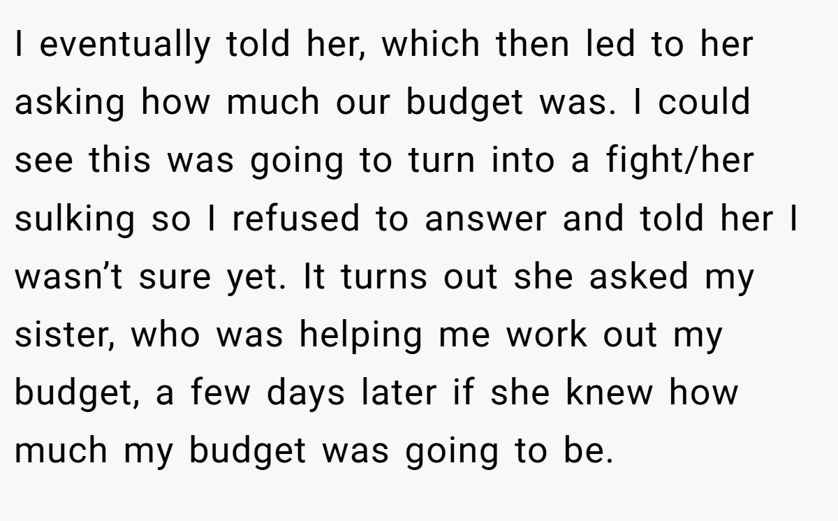 I eventually told her, which then led to her asking how much our budget was. I could see this was going to turn into a fight/her sulking so I refused to answer and told her I wasn’t sure yet. It turns out she asked my sister, who was helping me work out my budget, a few days later if she knew how much my budget was going to be.