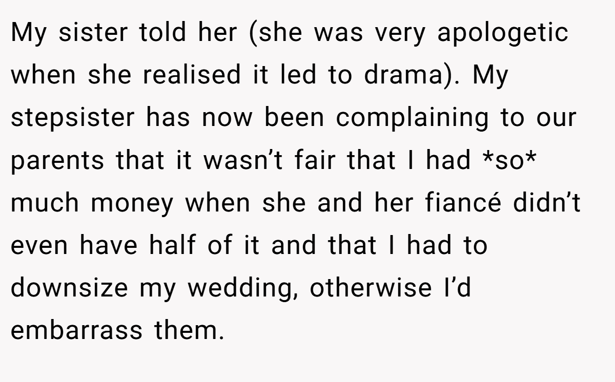 My sister told her (she was very apologetic when she realised it led to drama). My stepsister has now been complaining to our parents that it wasn’t fair that I had *so* much money when she and her fiancé didn’t even have half of it and that I had to downsize my wedding, otherwise I’d embarrass them.